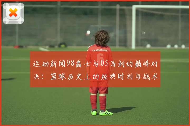 运动新闻98爵士与05马刺的巅峰对决：篮球历史上的经典时刻与战术较量