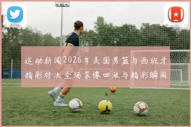 运动新闻2026年美国男篮与西班牙精彩对决全场录像回放与精彩瞬间分析