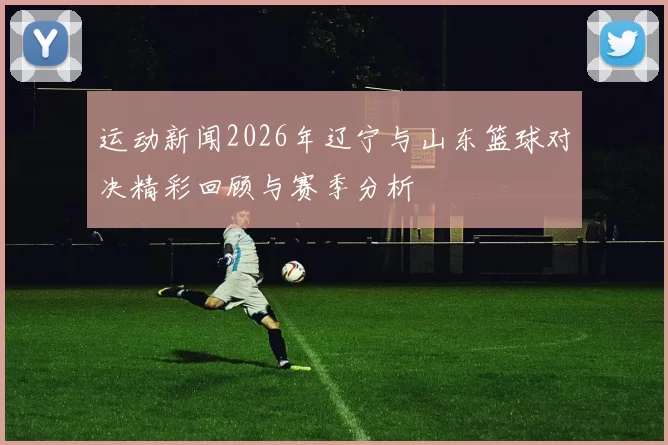 运动新闻2026年辽宁与山东篮球对决精彩回顾与赛季分析