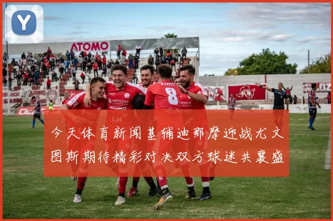 今天体育新闻基辅迪那摩迎战尤文图斯期待精彩对决双方球迷共襄盛举