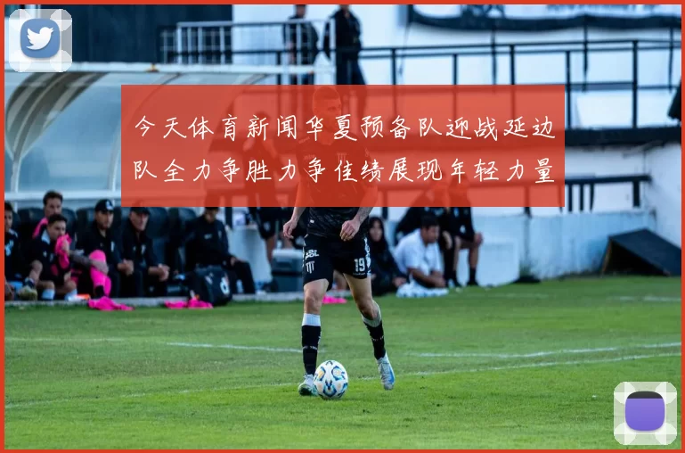 今天体育新闻华夏预备队迎战延边队全力争胜力争佳绩展现年轻力量